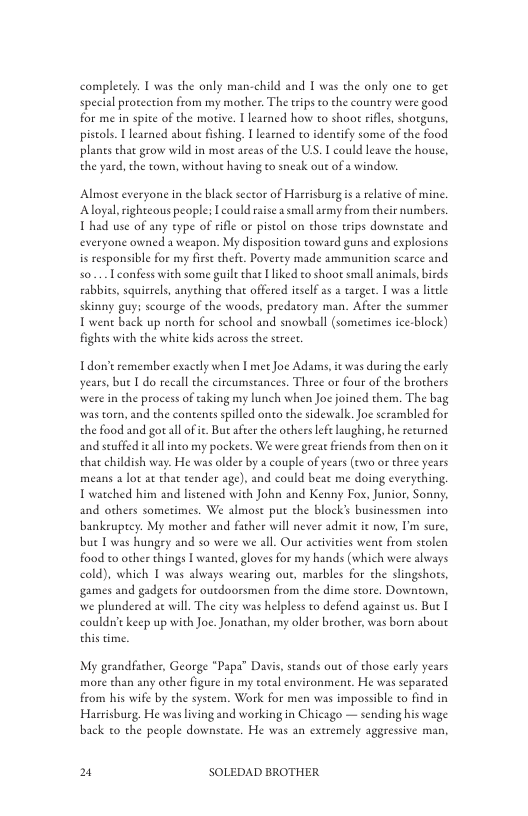 compleeely. T was the only man-child and I was the only one to get special protection from my mother. The rips to the countey were good for me in spite of the morive. I learned how to shoor rifles, shotguns, pistols. | learned about fishing. T learned to identify some of the food planes chat grow wild in most areas of the US. T could leave the house, the yard, the town, without having to sneak out of a window  Almost everyone in the black scctor of Harrisburg s a rlative of mine. ‘Aloyal righteous people; L could raise a small rmy from their numbers. T had use of any eype of rifle or pistol on those trips downseate and everyone owned a weapon. My disposition toward guns and explosions is responsible for my firse thefe. Poverey made ammunition scarce and S0 Lconfess with some guiltthat iked o shoot small animals,birds rabbics, squirrels, anyching that offered itslf as a targer. T was a liele skinny guy; scourge of the woods, predatory man. After the summer T wen back up norch for school and snowball (sometimes icc-block) fights with the white kids across the stret.  Tdon’t remember exacely when I met Joe Adams, it was during the early years, bue I do recall the circumseances. Three or four of the brothers were in the process of taking my lunch when Joc joined them. The bag was toen, and the contents spilled onto the sidewalk. Joc scrambled for the food and got all of ie. But after the others lefe laughing, he recurned and seuffed i allinco my pockets. We were great friends from then on it that childish way. He was older by a couple of years (ewo or three years means 2 lot at that tender age). and could beat me doing everything, T watched him and listened with John and Kenny Fox, Junior, Sonny. and others sometimes. We almost put the block’s businessmen into bankeuptey. My mother and facher will never admit it now, I’m sure, bue [ was hungry and so were we all. Our activties went from stolen food to other things [ wanted, gloves for my hands (which were alwvays cold), which I was always wearing out, marbles for the slingshots, games and gadgets for outdoorsmen from the dime store. Downtown, we phundered at will. The city was helpless to defend against us. Buc I coulde keep up with Joe. Jonathan, my older brother, was boen sbout this ime.  My grandfacher, George “Papa” Davis, stands out of those carly years more than any other figure in my total environment. He was separated from his wife by the system. Work for men was impossible to find in Harrisburg, He was living and working in Chicago — sending his wage back to the people downstate. He was an exeremely aggressive man,  u SOLEDAD BROTHER 